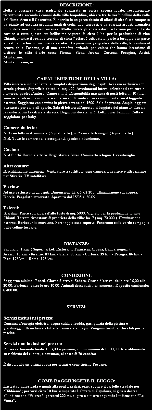 Text Box: DESCRIZIONE:
Bella e lussuosa casa padronale realizzata in pietra serena locale, recentemente ristrutturata secondo i canoni delle ville leopoldine, ubicata tra le verdi colline della valle del fiume Arno e il Casentino. È inserita in un parco dotato di alberi di alto fusto composto da piante ad essenza pregiata quali di cedri, pini, cipressi, e da svariati arbusti aromatici tipici della macchia mediterranea. Molto curati gli spazi esterni e la zona piscina. Fa da cornice a tutto questo, un bellissimo vigneto di circa 1 ha, per la produzione di vino Chianti, mentre il residuo terreno di circa 7 ettari è coltivato in parte a foraggio e in parte è destinato a bosco con querce secolari. La posizione geografica della villa, trovandosi al centro della Toscana, è di una comodità ottimale per coloro che hanno intenzione di visitare le città d’arte come Firenze, Siena, Arezzo, Cortona, Perugina, Assisi, Montalcino, 
Montepulciano, ecc..
 
 
CARATTERISTICHE DELLA VILLA:
Villa isolata e indipendente, a completa disposizione degli ospiti. Accesso esclusivo con strada privata. Superficie abitabile: mq. 400. Arredamenti interni selezionati con cura e numerosi quadri d’autore. Camera: n. 5. Disponibilità massima di posti letto: n. 10 ( non sono accettati ospiti in numero superiore ). Grande cucina comunicante con il loggiato esterno. Soggiorno con camino in pietra serena del 1500. Sala da pranzo. Ampio loggiato attrezzato per cene all’aperto. Sala di lettura all’aperto nel loggiato del piano 1°. Locale lavanderia con lavatrice e stireria. Bagni con doccia: n. 5. Lettino per bambini. Culla e seggiolone per baby.
 
Camere da letto:
N. 3 con letto matrimoniale ( 6 posti letto ); n. 2 con 2 letti singoli ( 4 posti letto ). 
N.B. Tutte le camere sono accoglienti, spaziose e luminose.
 
Cucina:
N. 4 fuochi. Forno elettrico. Frigorifero e frizer. Caminetto a legna. Lavastoviglie.
 
Attrezzature:
Riscaldamento autonomo. Ventilatore a soffitto in ogni camera. Lavatrice e attrezzature per Stireria. TV satellitare.
 
Piscina:
Ad uso esclusivo degli ospiti. Dimensioni: 12 x 6 x 2,20 h. Illuminazione subacquea. Doccia. Pergolato attrezzato. Apertura dal 15/05 al 30/09.
 
Esterni:
Giardino. Parco con alberi d’alto fusto di mq. 5000. Vigneto per la produzione di vino Chianti. Terreni circostanti di proprietà della villa: ha. 7 ( mq. 70.000 ). Illuminazione esterna. Barbecue in muratura. Parcheggio auto coperto. Panorama sulla verde campagna delle colline toscane.
 
 
DISTANZE:
Sabbiano: 1 km. ( Supermarket, Ristoranti, Farmacia, Chiesa, Banca, negozi ).
Arezzo: 10 km. - Firenze: 87 km. - Siena: 80 km. - Cortona: 39 km. - Perugia: 86 km. - Pisa: 172 km. - Roma: 195 km.
 
 
CONDIZIONI:
Soggiorno minimo: 7 notti. Giorno d’arrivo: Sabato. Orario d’arrivo: dalle ore 16,00 alle 20,00. Partenza: entro le ore 10,00. Animali domestici: non ammessi. Deposito cauzionale: € 400,00.
 
 
SERVIZI:
 
Servizi inclusi nel prezzo:
Consumi d’energia elettrica, acqua calda e fredda, gas, pulizia della piscina e giardinaggio. Biancheria a tutte le camere e ai bagni. Vengono forniti anche i teli per la piscina.
 
Servizi non inclusi nel prezzo:
Pulizia settimanale finale: € 13,00 a persona, con un minimo di € 100,00. Riscaldamento: su richiesta del cliente, a consumo, al costo di 70 cent./mc.
 
È disponibile un’ottima cuoca per pranzi e cene tipiche Toscane.
 
 
COME RAGGIUNGERE IL LUOGO:
Lasciata l’autostrada e giunti alla periferia di Arezzo, seguire il cartello stradale per “Bibbiena”; percorsi circa 10 km. e superato l’abitato di Capolona, si gira a destra all’indicazione “Palazzo”; percorsi 200 mt. si gira a sinistra seguendo l’indicazione “La Vigna”.
 
ALL’ARRIVO DEGLI OSPITI VIENE SEMPRE OFFERTA UNA
GUSTOSA MERENDA-CENA DI BENVENUTO
(TUSCANY LIGTH MEAL).
 
