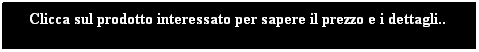 Text Box: Clicca sul prodotto interessato per sapere il prezzo e i dettagli..
 
